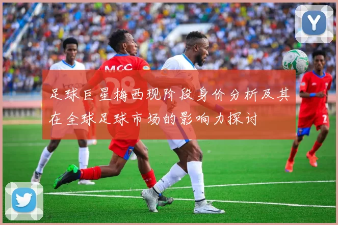 足球巨星梅西现阶段身价分析及其在全球足球市场的影响力探讨