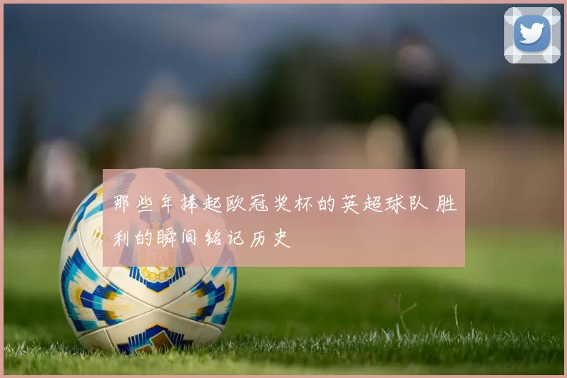 那些年捧起欧冠奖杯的英超球队 胜利的瞬间铭记历史