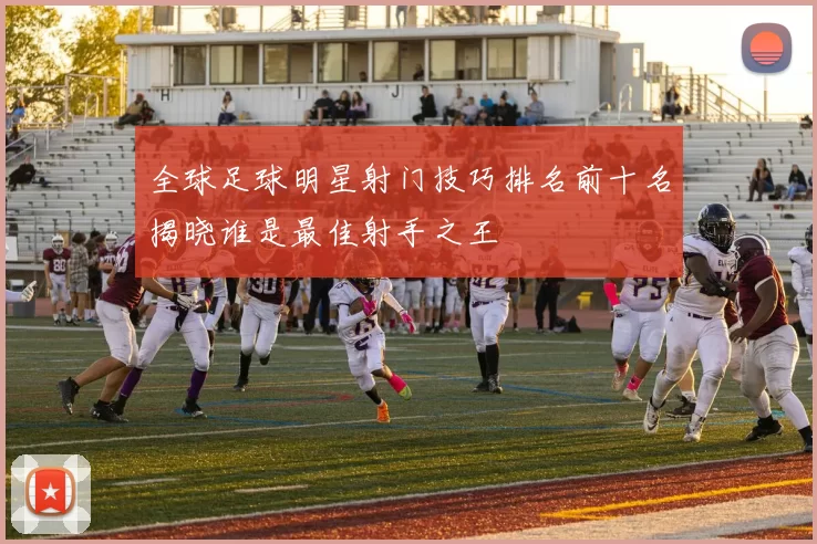 全球足球明星射门技巧排名前十名揭晓谁是最佳射手之王
