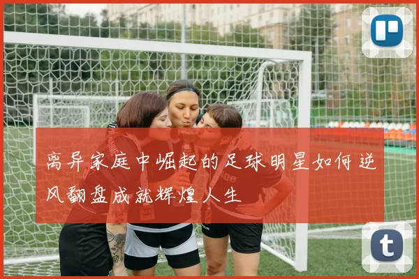 离异家庭中崛起的足球明星如何逆风翻盘成就辉煌人生