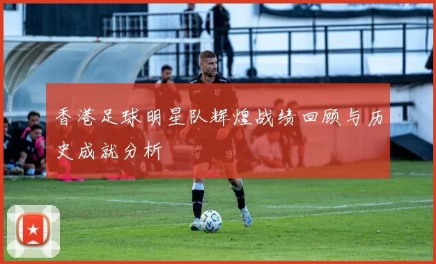 香港足球明星队辉煌战绩回顾与历史成就分析