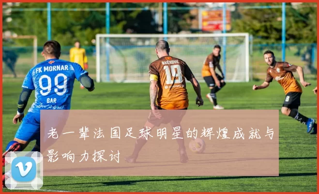 老一辈法国足球明星的辉煌成就与影响力探讨
