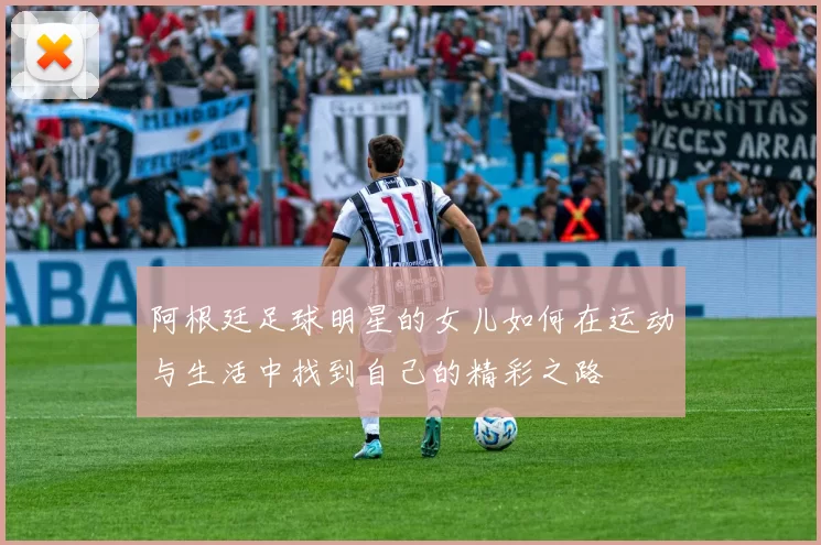 阿根廷足球明星的女儿如何在运动与生活中找到自己的精彩之路