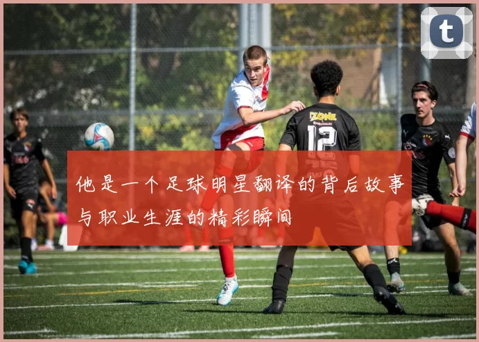 他是一个足球明星翻译的背后故事与职业生涯的精彩瞬间