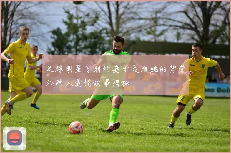 足球明星亨利的妻子是谁她的背景和两人爱情故事揭秘