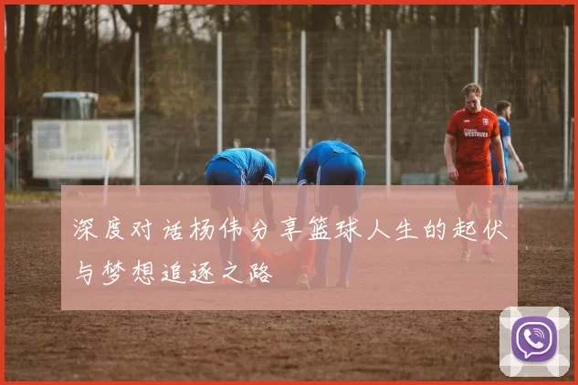 深度对话杨伟分享篮球人生的起伏与梦想追逐之路