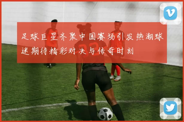 足球巨星齐聚中国赛场引发热潮球迷期待精彩对决与传奇时刻