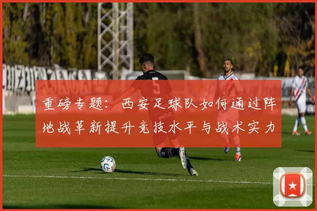 重磅专题：西安足球队如何通过阵地战革新提升竞技水平与战术实力