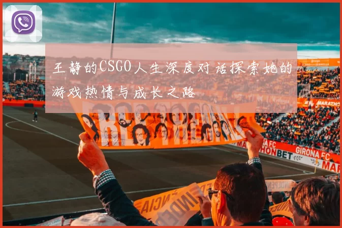 王静的CSGO人生深度对话探索她的游戏热情与成长之路