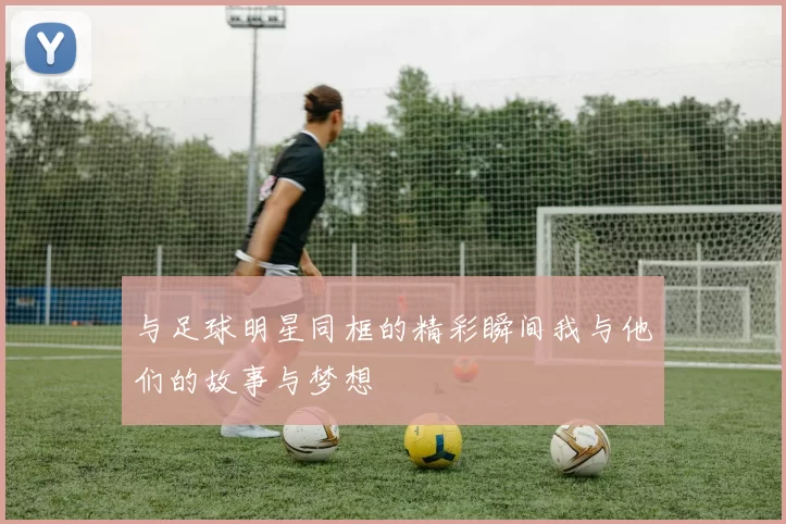 与足球明星同框的精彩瞬间我与他们的故事与梦想