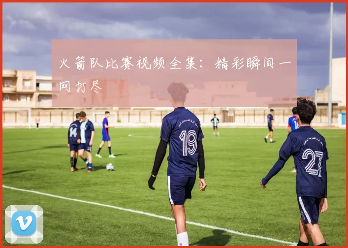 火箭队比赛视频全集：精彩瞬间一网打尽