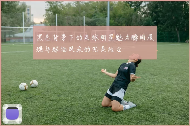 黑色背景下的足球明星魅力瞬间展现与球场风采的完美结合