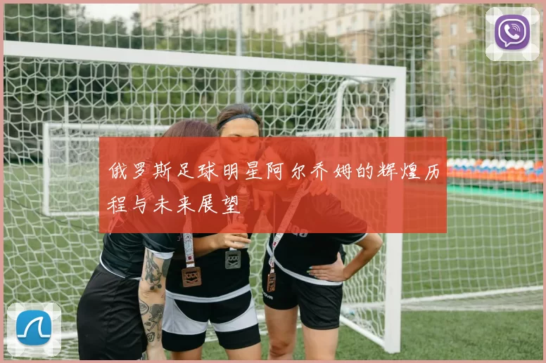 俄罗斯足球明星阿尔乔姆的辉煌历程与未来展望