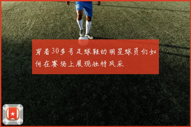 穿着30多号足球鞋的明星球员们如何在赛场上展现独特风采
