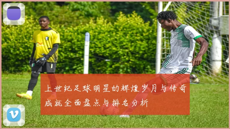 上世纪足球明星的辉煌岁月与传奇成就全面盘点与排名分析