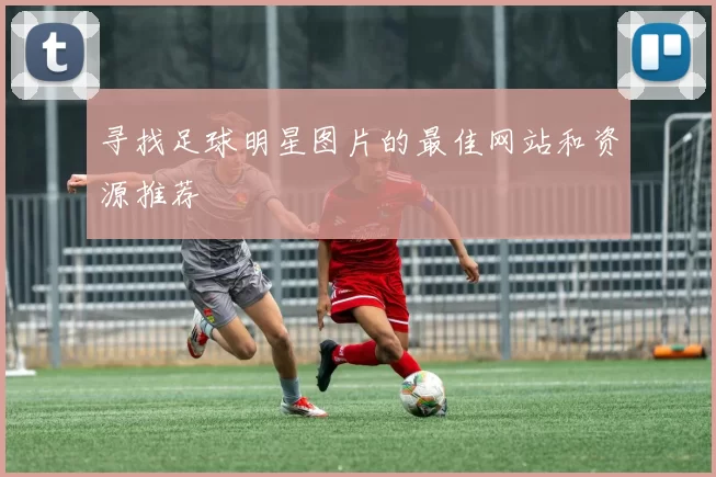寻找足球明星图片的最佳网站和资源推荐