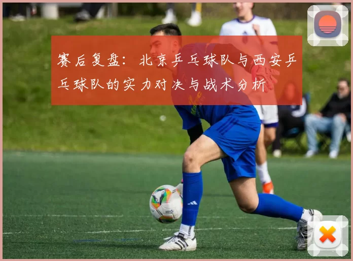 赛后复盘：北京乒乓球队与西安乒乓球队的实力对决与战术分析