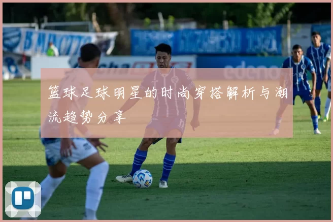 篮球足球明星的时尚穿搭解析与潮流趋势分享