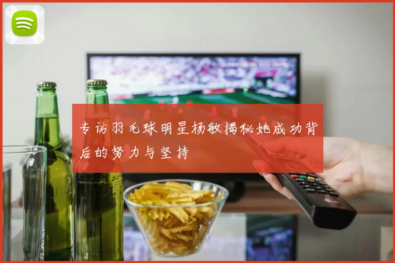 专访羽毛球明星杨敏揭秘她成功背后的努力与坚持