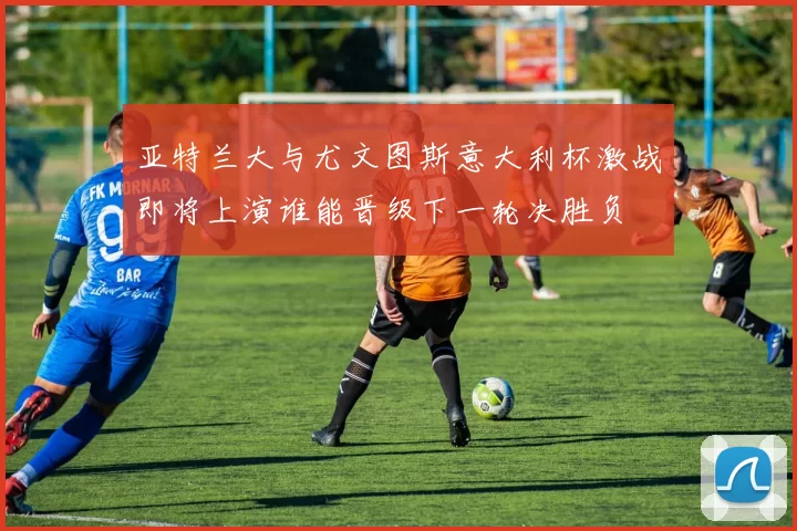 亚特兰大与尤文图斯意大利杯激战即将上演谁能晋级下一轮决胜负