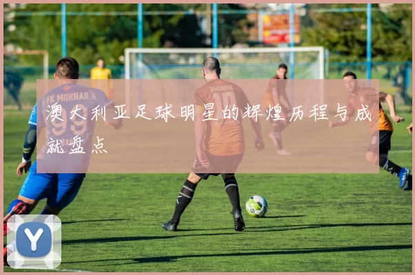 澳大利亚足球明星的辉煌历程与成就盘点