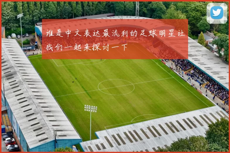 谁是中文表达最流利的足球明星让我们一起来探讨一下