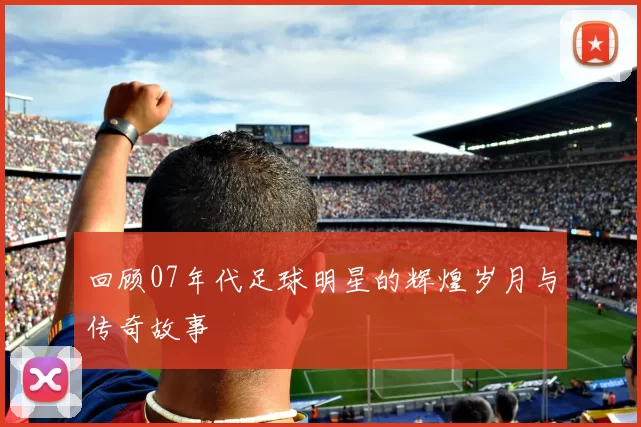 回顾07年代足球明星的辉煌岁月与传奇故事