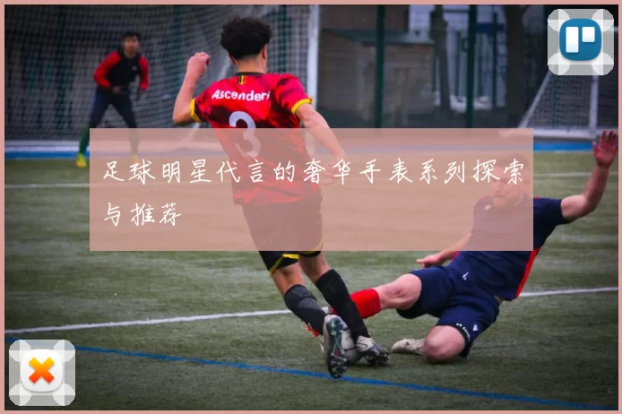 足球明星代言的奢华手表系列探索与推荐