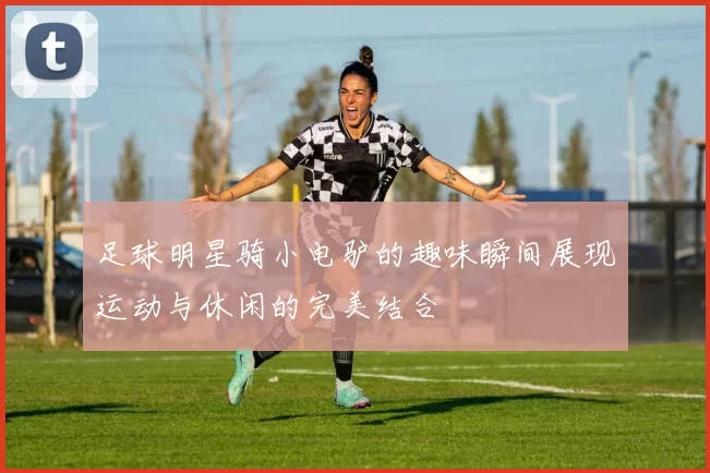 足球明星骑小电驴的趣味瞬间展现运动与休闲的完美结合