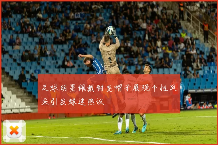 足球明星佩戴耐克帽子展现个性风采引发球迷热议