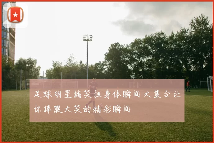 足球明星搞笑扭身体瞬间大集合让你捧腹大笑的精彩瞬间