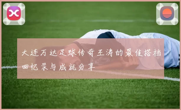大连万达足球传奇王涛的最佳搭档回忆录与成就分享