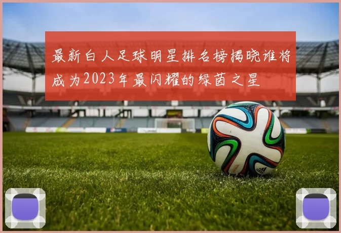 最新白人足球明星排名榜揭晓谁将成为2023年最闪耀的绿茵之星