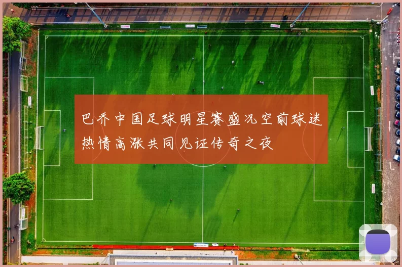 巴乔中国足球明星赛盛况空前球迷热情高涨共同见证传奇之夜