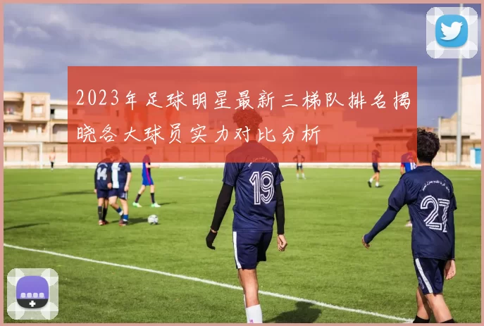 2023年足球明星最新三梯队排名揭晓各大球员实力对比分析