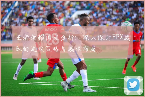 王者荣耀热点分析：深入探讨FPX战队的进攻策略与战术布局