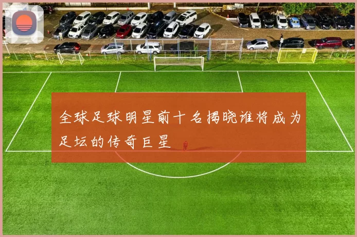 全球足球明星前十名揭晓谁将成为足坛的传奇巨星