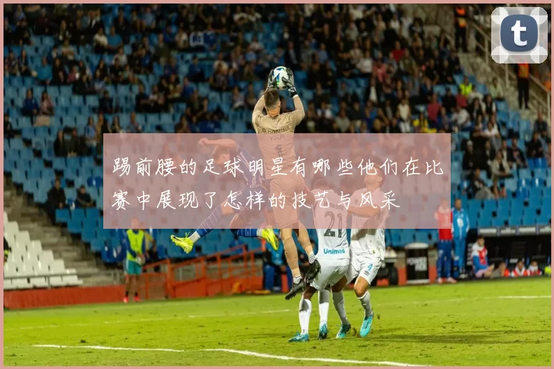踢前腰的足球明星有哪些他们在比赛中展现了怎样的技艺与风采