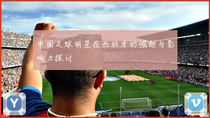 中国足球明星在西班牙的崛起与影响力探讨