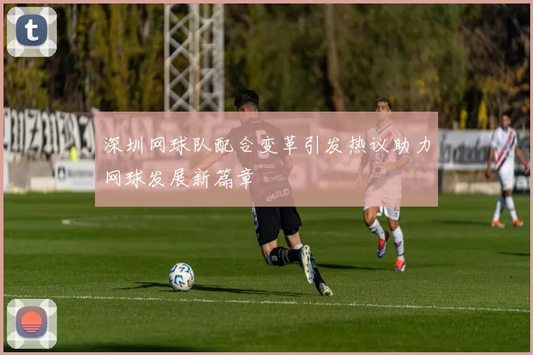 深圳网球队配合变革引发热议助力网球发展新篇章