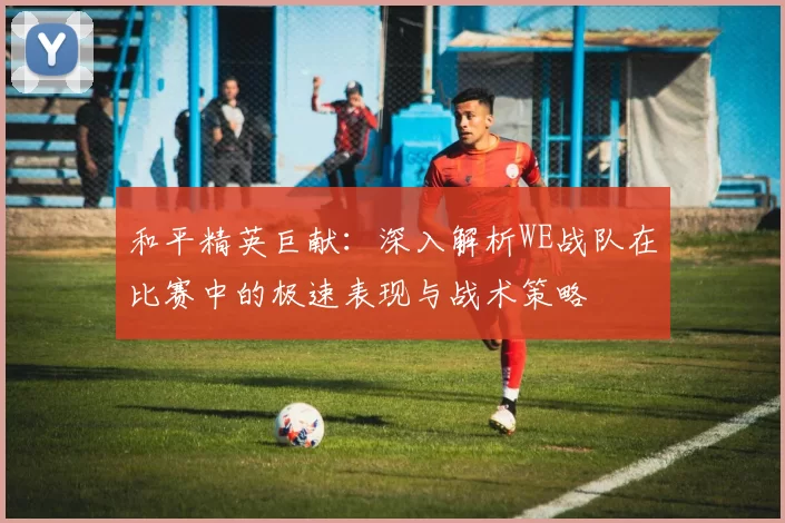 和平精英巨献：深入解析WE战队在比赛中的极速表现与战术策略