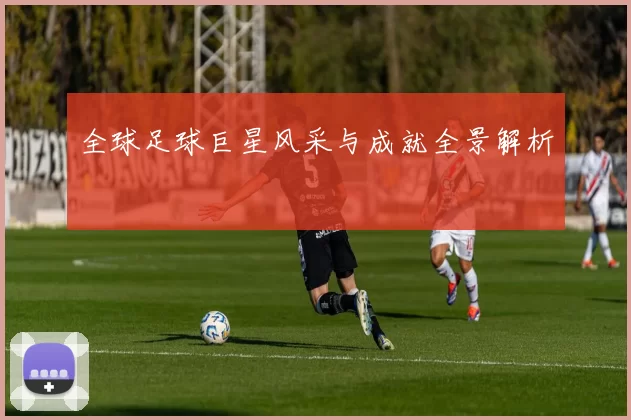 全球足球巨星风采与成就全景解析
