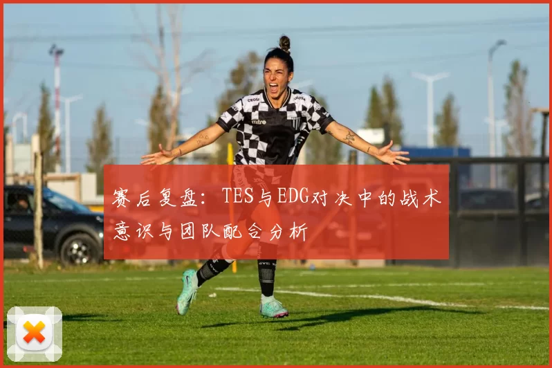 赛后复盘：TES与EDG对决中的战术意识与团队配合分析