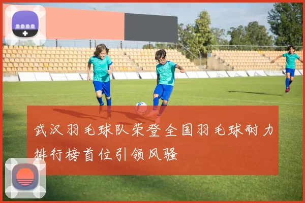 武汉羽毛球队荣登全国羽毛球耐力排行榜首位引领风骚