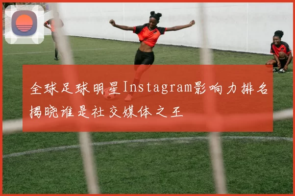 全球足球明星Instagram影响力排名揭晓谁是社交媒体之王