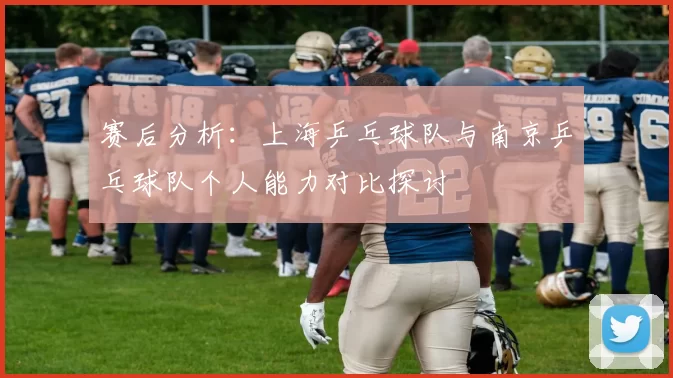赛后分析：上海乒乓球队与南京乒乓球队个人能力对比探讨