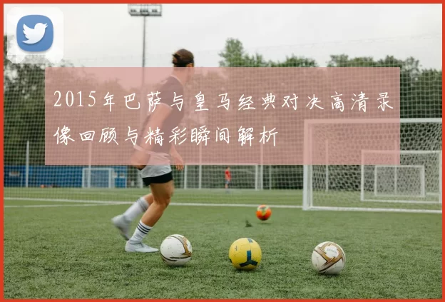 2015年巴萨与皇马经典对决高清录像回顾与精彩瞬间解析