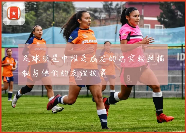 足球明星中谁是成龙的忠实粉丝揭秘与他们的友谊故事