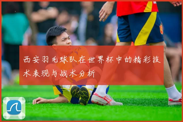 西安羽毛球队在世界杯中的精彩技术表现与战术分析