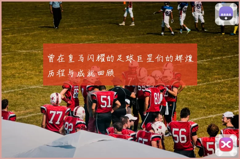 曾在皇马闪耀的足球巨星们的辉煌历程与成就回顾